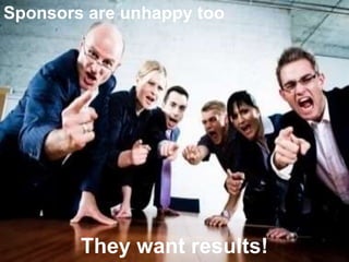 Sponsors are unhappy too 
They want results! 
 