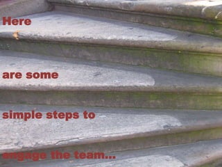 Here 
are some 
simple steps to 
engage the team… 
 