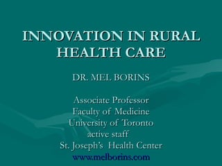 INNOVATION IN RURAL HEALTH CARE DR. MEL BORINS Associate Professor Faculty of Medicine University of Toronto active staff  St. Joseph’s  Health Center www.melborins.com 
