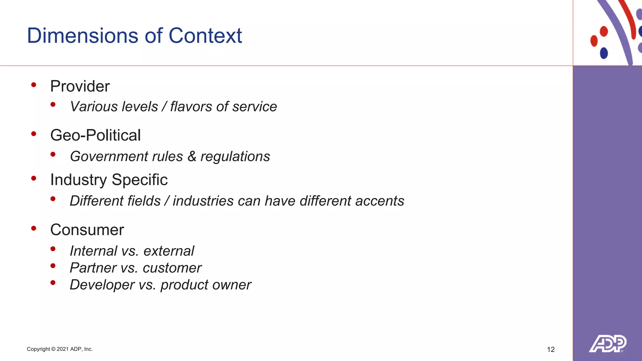 Copyright © 2021 ADP, Inc.
Dimensions of Context
• Provider
• Various levels / flavors of service
• Geo-Political
• Government rules & regulations
• Industry Specific
• Different fields / industries can have different accents
• Consumer
• Internal vs. external
• Partner vs. customer
• Developer vs. product owner
12
 