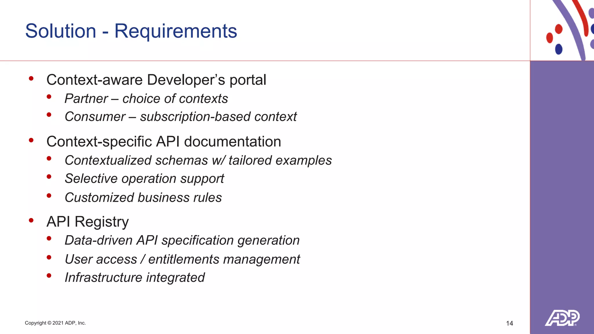 Copyright © 2021 ADP, Inc.
Solution - Requirements
14
• Context-aware Developer’s portal
• Partner – choice of contexts
• Consumer – subscription-based context
• Context-specific API documentation
• Contextualized schemas w/ tailored examples
• Selective operation support
• Customized business rules
• API Registry
• Data-driven API specification generation
• User access / entitlements management
• Infrastructure integrated
 