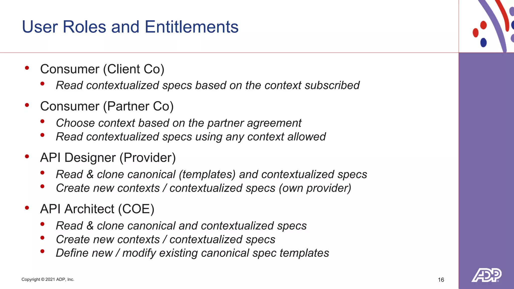 Copyright © 2021 ADP, Inc.
User Roles and Entitlements
16
• Consumer (Client Co)
• Read contextualized specs based on the context subscribed
• Consumer (Partner Co)
• Choose context based on the partner agreement
• Read contextualized specs using any context allowed
• API Designer (Provider)
• Read & clone canonical (templates) and contextualized specs
• Create new contexts / contextualized specs (own provider)
• API Architect (COE)
• Read & clone canonical and contextualized specs
• Create new contexts / contextualized specs
• Define new / modify existing canonical spec templates
 