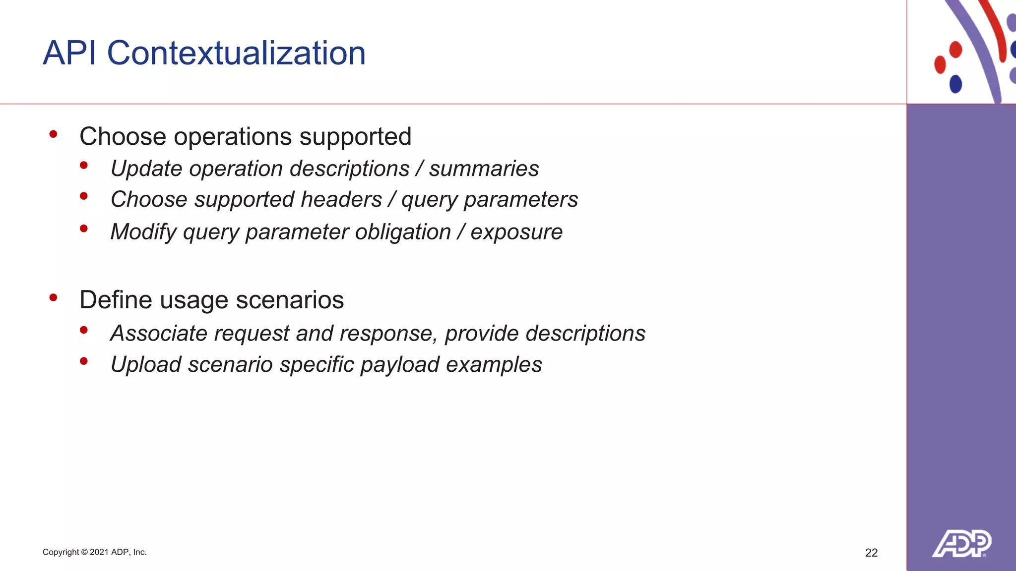 Copyright © 2021 ADP, Inc.
API Contextualization
22
• Choose operations supported
• Update operation descriptions / summaries
• Choose supported headers / query parameters
• Modify query parameter obligation / exposure
• Define usage scenarios
• Associate request and response, provide descriptions
• Upload scenario specific payload examples
 