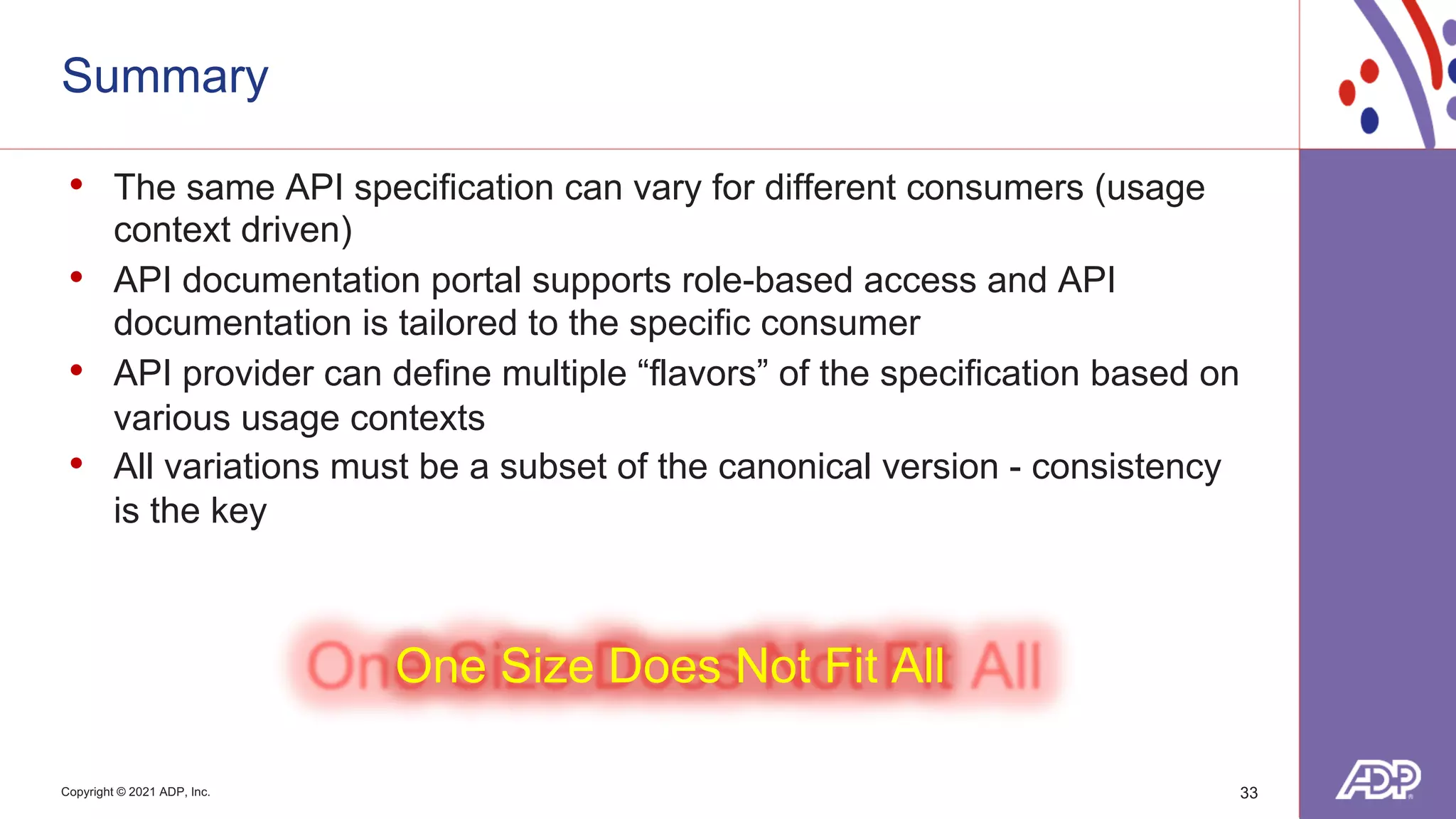Copyright © 2021 ADP, Inc.
Summary
• The same API specification can vary for different consumers (usage
context driven)
• API documentation portal supports role-based access and API
documentation is tailored to the specific consumer
• API provider can define multiple “flavors” of the specification based on
various usage contexts
• All variations must be a subset of the canonical version - consistency
is the key
One Size Does Not Fit All
33
 