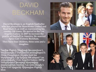 David Beckham is an English footballer
who has played for Manchester United and
Real Madrid, as well as representing his
country 100 times. He moved to the Los
Angeles Galaxy in 2007 to increase the
profile of football in America. He married
Spice Girl Victoria Beckham.
They have four children, three sons and a
daughter.
Դավիթ Բեքեմը Անգլիացի ֆուտբոլիստ է,
նա խաղացել է Մանչեստեռ յունայթեդում և
Ռեալ Մադրիդում, ինչպես նաև նա
ներկայացրել է իր երկիրը 100 անգամ: Նա
տեղափոխվել է Los Angeles Galaxy 2007թ.
Ամերիկայում ֆուտբոլի նկարագիրը
բարձրացնելու համար: Նա ամուսնացել է
Spice Girl երգչուհի Վիկտորիա Բեքեմի
հետ:

 
