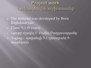 





The material was developed by Boris
Baghdasaryan
Class` 5-1 (9 years)
Նյութը մշակել է` Բորիս Բաղդասարյանը
Դպրոց – պարտեզի 5-1 դասարան( 9տարեկան)

 
