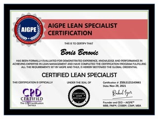 THIS IS TO CERTIFY THAT
HAS BEEN FORMALLY EVALUATED FOR DEMONSTRATED EXPERIENCE, KNOWLEDGE AND PERFORMANCE IN
ACHIEVING EXPERTISE IN LEAN MANAGEMENT AND HAVE COMPLETED THE CERTIFICATION PROGRAM FULFILLING
ALL THE REQUIREMENTS SET BY AIGPE AND THUS, IS HEREBY BESTOWED THE GLOBAL CREDENTIAL
UNDER THE SEAL OF Certification #
CERTIFIED LEAN SPECIALIST
Boris Berovic
ZSSL1121143661
Date: Nov 29, 2021
AIGPE LEAN SPECIALIST
CERTIFICATION
Founder and CEO – AIGPE™
MBB, PMP®, CSSBB®, CSM®, MBA
THIS CERTIFICATION IS OFFICIALLY
 