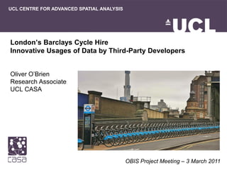 UCL CENTRE FOR ADVANCED SPATIAL ANALYSIS




London’s Barclays Cycle Hire
Innovative Usages of Data by Third-Party Developers


Oliver O’Brien
Research Associate
UCL CASA




                                           OBIS Project Meeting – 3 March 2011
 