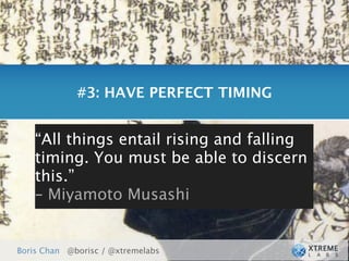 #3: HAVE PERFECT TIMING


    “All     Get things ready for your users.
           things entail rising and falling
    timing. You must be able to discern
    this.”
    – Miyamoto Musashi


Boris Chan @borisc / @xtremelabs
 