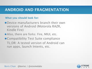 ANDROID AND FRAGMENTATION

What you should look for:

  Device manufacturers branch their own
  versions of Android (Motorola RAZR,
  Kindle Fire)
  Also, there are forks: Fire, MIUI, etc.
  Compatibility Test Suite compliance
  TL;DR: A tested version of Android can
  run apps, launch Intents, etc.




Boris Chan @borisc / @xtremelabs
 