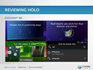 REVIEWING HOLO

ENCHANT ME

                                    Real objects are more fun than
    Delight me in surprising ways
                                          buttons and menus




        Let me make it mine                Get to know me




Boris Chan @borisc / @xtremelabs
 