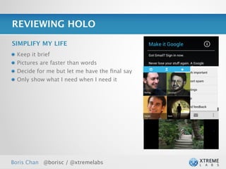 REVIEWING HOLO

SIMPLIFY MY LIFE
  Keep it brief
  Pictures are faster than words
  Decide for me but let me have the ﬁnal say
  Only show what I need when I need it




Boris Chan @borisc / @xtremelabs
 
