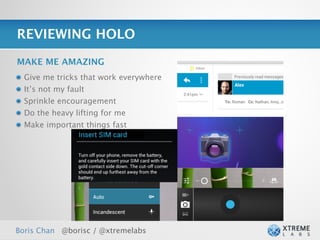 REVIEWING HOLO

MAKE ME AMAZING
  Give me tricks that work everywhere
  It’s not my fault
  Sprinkle encouragement
  Do the heavy lifting for me
  Make important things fast




Boris Chan @borisc / @xtremelabs
 