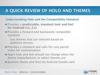 A QUICK REVIEW OF HOLO AND THEMES

Understanding Holo and the Compatibility Standard
  Provides a predictable, standard look and feel
  for Android (vs. 2.x)
  Provides a forward and backwards compatible
  standard
    Use themes that are selected based on
    platform version.
  Provides a standard and safe-for-use parent
  styles for customization
  App's look and feel should not change when the
  device (manufacturer or other) themes are
  Baseline theme and then let Android handle each


Boris Chan @borisc / @xtremelabs                    27
 