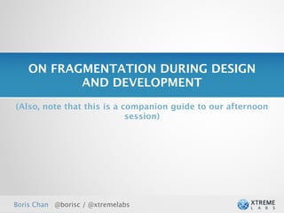 ON FRAGMENTATION DURING DESIGN
          AND DEVELOPMENT
(Also, note that this is a companion guide to our afternoon
                            session)




Boris Chan @borisc / @xtremelabs
 
