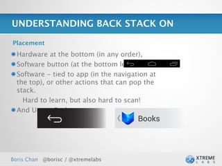 UNDERSTANDING BACK STACK ON

Placement
  Hardware at the bottom (in any order),
  Software button (at the bottom left),
  Software - tied to app (in the navigation at
  the top), or other actions that can pop the
  stack.
    Hard to learn, but also hard to scan!
  And Up vs. Back:




Boris Chan @borisc / @xtremelabs                 27
 