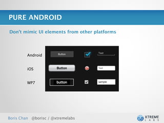 PURE ANDROID

Don’t mimic UI elements from other platforms




         Android


         iOS


         WP7




Boris Chan @borisc / @xtremelabs               27
 