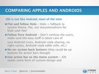 COMPARING APPLES AND ANDROIDS

iOS is not like Android, most of the time
  Flat and follow Holo - Holo + fallback to
  system theme, ﬂat, not skeuomorphism for
  look-and-feel
  Follow Pure Android - Don’t confuse the users,
  make sure the easy stuff is taken care of
  (use Android icons, Android-style sharing, no
  right-carets, Android-style table cells, etc.)
  No on-screen back buttons (they could be up
  buttons for action bars though)
  Use action bar as the menu system - iOS
  needs some form of custom design and


Boris Chan @borisc / @xtremelabs                   27
 