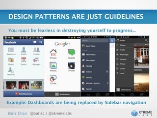 DESIGN PATTERNS ARE JUST GUIDELINES

You must be fearless in destroying yourself to progress...




Example: Dashboards are being replaced by Sidebar navigation

Boris Chan @borisc / @xtremelabs
 