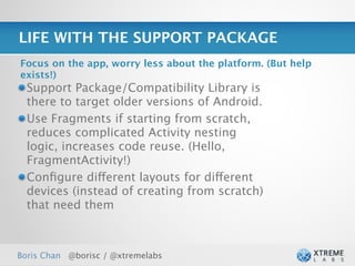 LIFE WITH THE SUPPORT PACKAGE
Focus on the app, worry less about the platform. (But help
exists!)
  Support Package/Compatibility Library is
  there to target older versions of Android.
  Use Fragments if starting from scratch,
  reduces complicated Activity nesting
  logic, increases code reuse. (Hello,
  FragmentActivity!)
  Conﬁgure different layouts for different
  devices (instead of creating from scratch)
  that need them



Boris Chan @borisc / @xtremelabs                             27
 