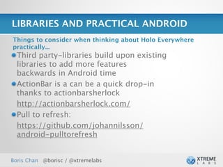 LIBRARIES AND PRACTICAL ANDROID
Things to consider when thinking about Holo Everywhere
practically...
  Third party-libraries build upon existing
  libraries to add more features
  backwards in Android time
  ActionBar is a can be a quick drop-in
  thanks to actionbarsherlock
  http://actionbarsherlock.com/
  Pull to refresh:
  https://github.com/johannilsson/
  android-pulltorefresh


Boris Chan @borisc / @xtremelabs                         27
 