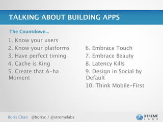 TALKING ABOUT BUILDING APPS

The Countdown...

1. Know your users
2. Know your platforms             6. Embrace Touch
3. Have perfect timing             7. Embrace Beauty
4. Cache is King                   8. Latency Kills
5. Create that A-ha                9. Design in Social by
Moment                             Default
                                   10. Think Mobile-First




Boris Chan @borisc / @xtremelabs                            27
 