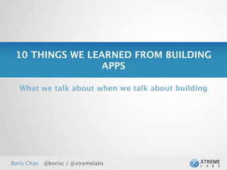 10 THINGS WE LEARNED FROM BUILDING
                 APPS

  What we talk about when we talk about building




Boris Chan @borisc / @xtremelabs
 