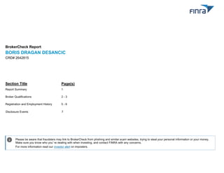 BrokerCheck Report
BORIS DRAGAN DESANCIC
Section Title
Report Summary
Broker Qualifications
Registration and Employment History
Disclosure Events
CRD# 2642815
1
2 - 3
5 - 6
7
Page(s)
Please be aware that fraudsters may link to BrokerCheck from phishing and similar scam websites, trying to steal your personal information or your money.
Make sure you know who you’re dealing with when investing, and contact FINRA with any concerns.
For more information read our investor alert on imposters.
i
 