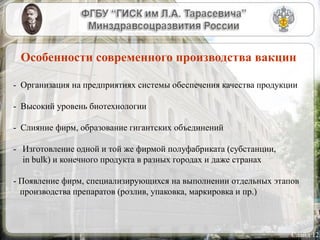 Слайд 12
Особенности современного производства вакцин
- Организация на предприятиях системы обеспечения качества продукции
- Высокий уровень биотехнологии
- Слияние фирм, образование гигантских объединений
- Изготовление одной и той же фирмой полуфабриката (субстанции,
in bulk) и конечного продукта в разных городах и даже странах
- Появление фирм, специализирующихся на выполнении отдельных этапов
производства препаратов (розлив, упаковка, маркировка и пр.)
 