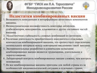 Слайд 22
Недостатки комбинированных вакцин
1. Возможность конкуренции и интерференции антигенных компонентов
вакцины.
2. Физико-химическая несовместимость некоторых антигенов,
стабилизаторов, консервантов, адъювантов и других составных частей
вакцины.
3. Недостаточная стабильность сложных комбинаций из антигенов.
4. Различная длительность приобретенного иммунитета к отдельным
компонентам комбинированной вакцины, что препятствует определению
оптимального интервала между повторными введениями такой вакцины.
5. Экспериментальные разработки и клинические испытания
комбинированных вакцин являются трудоемкими, длительными и
дорогостоящими.
6. Лабораторный контроль комбинированных вакцин сложнее, чем контроль
моновакцин.
7. Не все комбинированные вакцины пригодны для любой страны из-за
особенностей эпидемиологической ситуации в отдельных странах.
 