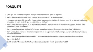 PORQUE??
• ¿Por qué está Juan en el hospital? …Porque tiene una infección grave en la pierna
• Pero ¿por qué tiene una infección? … Porque se cortó la pierna y se le ha infectado
• Pero ¿por qué se cortó la pierna? … Porque estaba jugando en un depósito de chatarra cerca de su casa y se cayó sobre
un pedazo de acero cortante que se encontraba en ese lugar
• Pero ¿por qué estaba jugando en un depósito de chatarra? … Porque vive en un vecindario muy pobre. Muchos niños
juegan allí y nadie los supervisa
• Pero ¿por qué vive en ese vecindario? … Porque sus padres no tienen dinero para vivir en un lugar más bonito
• Pero ¿por qué sus padres no tienen dinero para vivir en un lugar más bonito? … Porque su padre está desempleado y su
madre está enferma.
• Pero ¿por qué su padre está desempleado? … Porque no tiene mucha educación y no puede encontrar un trabajo.
• Pero ¿POR QUÉ ...?
" Health Canada. "Toward a Healthy Future: Second Report on the Health of Canadians" 1999
 