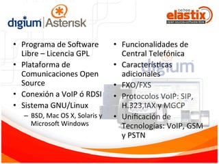 •  Programa	
  de	
  So]ware	
  
Libre	
  –	
  Licencia	
  GPL	
  
•  Plataforma	
  de	
  
Comunicaciones	
  Open	
  
Source	
  
•  Conexión	
  a	
  VoIP	
  ó	
  RDSI	
  
•  Sistema	
  GNU/Linux	
  
–  BSD,	
  Mac	
  OS	
  X,	
  Solaris	
  y	
  
Microso]	
  Windows	
  
•  Funcionalidades	
  de	
  
Central	
  Telefónica	
  
•  CaracterísFcas	
  
adicionales	
  	
  
•  FXO/FXS	
  
•  Protocolos	
  VoIP:	
  SIP,	
  	
  	
  
H.323,IAX	
  y	
  MGCP	
  
•  Uniﬁcación	
  de	
  
Tecnologías:	
  VoIP,	
  GSM	
  
y	
  PSTN	
  
 