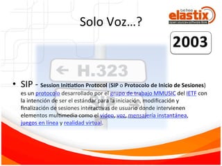 Solo	
  Voz…?	
  
•  SIP	
  -­‐	
  Session	
  Ini6a6on	
  Protocol	
  (SIP	
  o	
  Protocolo	
  de	
  Inicio	
  de	
  Sesiones)	
  
es	
  un	
  protocolo	
  desarrollado	
  por	
  el	
  grupo	
  de	
  trabajo	
  MMUSIC	
  del	
  IETF	
  con	
  
la	
  intención	
  de	
  ser	
  el	
  estándar	
  para	
  la	
  iniciación,	
  modiﬁcación	
  y	
  
ﬁnalización	
  de	
  sesiones	
  interacFvas	
  de	
  usuario	
  donde	
  intervienen	
  
elementos	
  mulFmedia	
  como	
  el	
  video,	
  voz,	
  mensajería	
  instantánea,	
  
juegos	
  en	
  línea	
  y	
  realidad	
  virtual.	
  
 