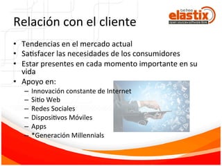 Relación	
  con	
  el	
  cliente	
  
•  Tendencias	
  en	
  el	
  mercado	
  actual	
  
•  SaFsfacer	
  las	
  necesidades	
  de	
  los	
  consumidores	
  
•  Estar	
  presentes	
  en	
  cada	
  momento	
  importante	
  en	
  su	
  
vida	
  
•  Apoyo	
  en:	
  	
  
–  Innovación	
  constante	
  de	
  Internet	
  
–  SiFo	
  Web	
  
–  Redes	
  Sociales	
  
–  DisposiFvos	
  Móviles	
  
–  Apps	
  
–  *Generación	
  Millennials	
  
 