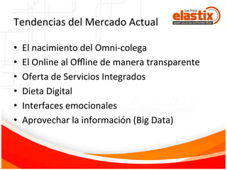 Tendencias	
  del	
  Mercado	
  Actual	
  
•  El	
  nacimiento	
  del	
  Omni-­‐colega	
  
•  El	
  Online	
  al	
  Oﬄine	
  de	
  manera	
  transparente	
  
•  Oferta	
  de	
  Servicios	
  Integrados	
  
•  Dieta	
  Digital	
  
•  Interfaces	
  emocionales	
  
•  Aprovechar	
  la	
  información	
  (Big	
  Data)	
  
 