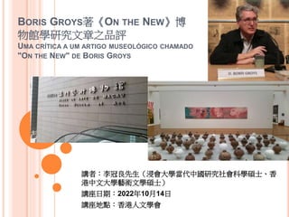 BORIS GROYS著《ON THE NEW》博
物館學研究文章之品評
UMA CRÍTICA A UM ARTIGO MUSEOLÓGICO CHAMADO
"ON THE NEW" DE BORIS GROYS
講者：李冠良先生（浸會大學當代中國研究社會科學碩士、香
港中文大學藝術文學碩士）
講座日期：2022年10月14日
講座地點：香港人文學會
 