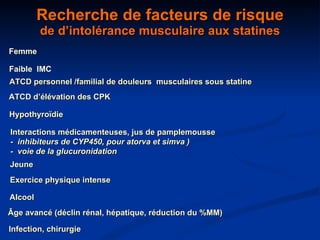 Recherche de facteurs de risque de d’intolérance musculaire aux statines Hypothyroïdie Interactions médicamenteuses, jus de pamplemousse -  inhibiteurs de CYP450, pour atorva et simva )  -  voie de la glucuronidation Jeune Exercice physique intense Alcool Âge avancé (déclin rénal, hépatique, réduction du %MM) ATCD personnel /familial de douleurs  musculaires sous statine ATCD d’élévation des CPK Femme  Faible  IMC Infection, chirurgie 
