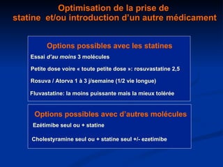 Optimisation de la prise de  statine  et/ou introduction d’un autre médicament Petite dose voire « toute petite dose »: rosuvastatine 2,5 Fluvastatine: la moins puissante mais la mieux tolérée Rosuva / Atorva 1 à 3 j/semaine (1/2 vie longue) Options possibles avec les statines  Ezétimibe seul ou + statine Options possibles avec d’autres molécules Cholestyramine seul ou + statine seul +/- ezetimibe Essai  d’au moins  3 molécules 