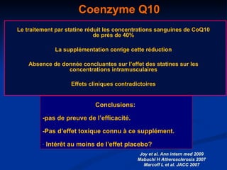 Coenzyme Q10 Le traitement par statine réduit les concentrations sanguines de CoQ10 de près de 40% La supplémentation corrige cette réduction Absence de donnée concluantes sur l’effet des statines sur les concentrations intramusculaires Effets cliniques contradictoires Joy et al. Ann intern med 2009 Mabuchi H Atherosclerosis 2007 Marcoff L et al. JACC 2007 Conclusions:  -pas de preuve de l’efficacité.  -Pas d’effet toxique connu à ce supplément. Intérêt au moins de l’effet placebo? 