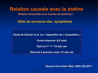 Relation causale avec la statine Relation temporelle avec la prise de statine(s) ? Délai de survenue des  symptômes Etude de Hansen et al. sur  l’apparition de « myopathies » Durée moyenne: 6,5 mois Dans le 1 er mois:  1/3 des cas Dans les 6 premiers mois 1/3 des cas Hansen Arch Intern Med. 2005;165:2671- 