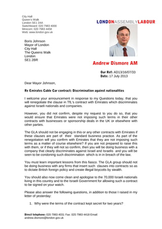 LONDONASSEMBLYLABOUR
Andrew Dismore AM
Dear Mayor Johnson,
Re Emirates Cable Car contract: Discrimination against nationalities
I welcome your announcement in response to my Questions today, that you
will renegotiate the clause in TfL’s contract with Emirates which discriminates
against Israeli nationals and companies.
However, you did not confirm, despite my request to you do so, that you
would ensure that Emirates were not imposing such terms in their other
contracts with businesses or sponsorship deals in the UK or elsewhere with
other parties.
The GLA should not be engaging in this or any other contracts with Emirates if
these clauses are part of their standard business practice. As part of the
renegotiation will you confirm with Emirates that they are not imposing such
terms as a matter of course elsewhere? If you are not prepared to raise this
with them, or if they will not so confirm, then you will be doing business with a
company that clearly discriminates against Israel and Israelis and you will be
seen to be condoning such discrimination which is in in breach of the law.
You must learn important lessons from this fiasco. The GLA group should not
be doing business with any firms that insert such clauses into contracts so as
to dictate British foreign policy and create illegal boycotts by stealth.
You should also now come clean and apologise to the 70,000 Israeli nationals
living in this country and to the Israeli Government for allowing such a contract
to be signed on your watch.
Please also answer the following questions, in addition to those I raised in my
letter of yesterday:
1. Why were the terms of the contract kept secret for two years?
Direct telephone: 020 7983 4031 Fax: 020 7983 4418 Email:
andrew.dismore@london.gov.uk
Our Ref: AD13/16/07/33
Date: 17 July 2013
Boris Johnson
Mayor of London
City Hall
The Queens Walk
London
SE1 2BR
City Hall
Queen’s Walk
London SE1 2AA
Switchboard: 020 7983 4000
Minicom: 020 7983 4458
Web: www.london.gov.uk
 