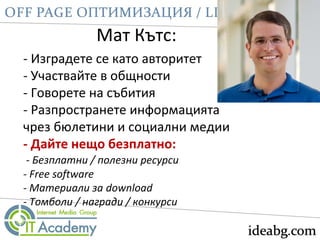 Мат Кътс:
- Изградете се като авторитет
- Участвайте в общности
- Говорете на събития
- Разпространете информацията
чрез бюлетини и социални медии
- Дайте нещо безплатно:
- Безплатни / полезни ресурси
- Free software
- Материали за download
- Томболи / награди / конкурси
 