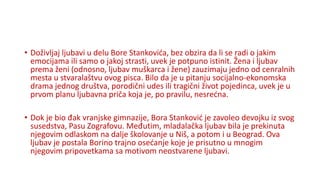• Doživljaj ljubavi u delu Bore Stankovića, bez obzira da li se radi o jakim
emocijama ili samo o jakoj strasti, uvek je potpuno istinit. Žena i ljubav
prema ženi (odnosno, ljubav muškarca i žene) zauzimaju jedno od cenralnih
mesta u stvaralaštvu ovog pisca. Bilo da je u pitanju socijalno-ekonomska
drama jednog društva, porodični udes ili tragični život pojedinca, uvek je u
prvom planu ljubavna priča koja je, po pravilu, nesrećna.
• Dok je bio đak vranjske gimnazije, Bora Stanković je zavoleo devojku iz svog
susedstva, Pasu Zografovu. Međutim, mladalačka ljubav bila je prekinuta
njegovim odlaskom na dalje školovanje u Niš, a potom i u Beograd. Ova
ljubav je postala Borino trajno osećanje koje je prisutno u mnogim
njegovim pripovetkama sa motivom neostvarene ljubavi.
 