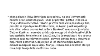 • Imena glavnih likova izmenjena su u odnosu na one iz stvarnosti:
narator priče, odnosno glavni junak pripovetke, postao je Kosta, a
Pasa je dobila ime Stana. Takođe, piščeva baba Zlata poslužila je kao
prototip za izgradnju lika Kostine babe, sa kojom junak uspostavlja
vrlo sličan odnos onome koji je Bora Stanković imao sa svojom baba
Zlatom. Kostina staramajka zadržala je mnoge od ključnih psiholoških
karakteristika koje je imala i baba Zlata, što će se pokazati kao veoma
bitno za dalje razrešavanje radnje i glavnog odnosa među likovima u
njoj. Pored pomenutih, pojavljuje se još Stanina majka Marija i
momak za koga na kraju udaju Mariju – Nikola, kao i nekoliko starijih
žena, koje čuvaju bolesnu Kostinu babu.
 