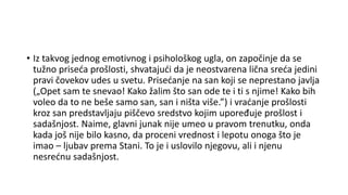 • Iz takvog jednog emotivnog i psihološkog ugla, on započinje da se
tužno priseća prošlosti, shvatajući da je neostvarena lična sreća jedini
pravi čovekov udes u svetu. Prisećanje na san koji se neprestano javlja
(„Opet sam te snevao! Kako žalim što san ode te i ti s njime! Kako bih
voleo da to ne beše samo san, san i ništa više.”) i vraćanje prošlosti
kroz san predstavljaju piščevo sredstvo kojim upoređuje prošlost i
sadašnjost. Naime, glavni junak nije umeo u pravom trenutku, onda
kada još nije bilo kasno, da proceni vrednost i lepotu onoga što je
imao – ljubav prema Stani. To je i uslovilo njegovu, ali i njenu
nesrećnu sadašnjost.
 