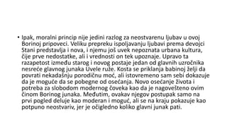 • Ipak, moralni princip nije jedini razlog za neostvarenu ljubav u ovoj
Borinoj pripoveci. Veliku prepreku ispoljavanju ljubavi prema devojci
Stani predstavlja i nova, i njemu još uvek nepoznata urbana kultura,
čije prve nedostatke, ali i vrednosti on tek upoznaje. Upravo ta
razapetost između starog i novog postaje jedan od glavnih uzročnika
nesreće glavnog junaka Uvele ruže. Kosta se priklanja babinoj želji da
povrati nekadašnju porodičnu moć, ali istovremeno sam sebi dokazuje
da je moguće da se pobegne od osećanja. Novo osećanje života i
potreba za slobodom modernog čoveka kao da je nagovešteno ovim
činom Borinog junaka. Međutim, ovakav njegov postupak samo na
prvi pogled deluje kao moderan i moguć, ali se na kraju pokazuje kao
potpuno neostvariv, jer je očigledno koliko glavni junak pati.
 
