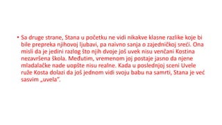 • Sa druge strane, Stana u početku ne vidi nikakve klasne razlike koje bi
bile prepreka njihovoj ljubavi, pa naivno sanja o zajedničkoj sreći. Ona
misli da je jedini razlog što njih dvoje još uvek nisu venčani Kostina
nezavršena škola. Međutim, vremenom joj postaje jasno da njene
mladalačke nade uopšte nisu realne. Kada u poslednjoj sceni Uvele
ruže Kosta dolazi da još jednom vidi svoju babu na samrti, Stana je već
sasvim „uvela”.
 