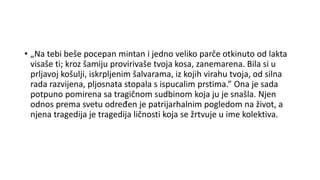 • „Na tebi beše pocepan mintan i jedno veliko parče otkinuto od lakta
visaše ti; kroz šamiju provirivaše tvoja kosa, zanemarena. Bila si u
prljavoj košulji, iskrpljenim šalvarama, iz kojih virahu tvoja, od silna
rada razvijena, pljosnata stopala s ispucalim prstima.” Ona je sada
potpuno pomirena sa tragičnom sudbinom koja ju je snašla. Njen
odnos prema svetu određen je patrijarhalnim pogledom na život, a
njena tragedija je tragedija ličnosti koja se žrtvuje u ime kolektiva.
 