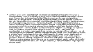 • Stanković spada u one pisce kod kojih utisci i sećanja iz detinjstva imaju presudnu ulogu u
književnom radu. U više pripovedaka on je dao poeziju mladosti i nekadašnjeg života u rodnom
gradu (Đurđev-dan, U vinogradima, Nuška). Slika stvarnosti, svetla, prozračna, poetična,
pomućena je u drugim delima otkrivanjem društvenih sukoba i duševnih potresa. Stankovićev
svet, iako vremenski i prostorno udaljen, nije idiličan i beskonfliktan. Sukobi su stalni i raznovrsni,
između starog i novog, kolenovića i skorojevića, bogatih i siromašnih, pojedinca i društva. U
središtu svih zbivanja nalazi se pojedinac i njegova sudbina. Težište je prikazivanja na psihičkim
lomovima i unutrašnjim potresima, ali se pri tome nikada ne gubi iz vida dublja sociološka
zasnovanost likova i situacija. Sudbina Stankovićevih junaka odigrava se u trouglu sila koje čine
novac, moral i eros. Društveni moral sredine te materijalni interes i prestiž porodice
suprotstavljaju se erotskom nagonu pojedinca, nameću mu svoja ograničenja i zabrane — na toj
tački počinje individualna drama bezmalo svih Stankovićevih junaka. U više pripovedaka Stanković
je prikazao osujećenu ljubav usled toga što mladić i devojka pripadaju raznim staležima (Stari
dani, U noći, Oni, Stanoja, Uvela ruža). Među njima je najlepša "Uvela ruža", lirska, elegična
pripovetka, napisana u prvom i drugom licu, u stvari mali lirski roman. Ljubavna priča, kao i u
Disovim pesmama, pripada davnim danima, sva je u znaku mladosti, lepote, svežine letnjih večeri
i opojnih mirisa orijentalnih bašta. Ona oživljava u sećanju, u trenucima kada od svega toga ništa
više nije ostalo.
 