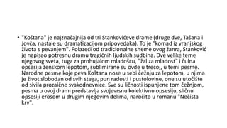 • "Koštana" je najznačajnija od tri Stankovićeve drame (druge dve, Tašana i
Jovča, nastale su dramatizacijom pripovedaka). To je "komad iz vranjskog
života s pevanjem". Polazeći od tradicionalne sheme ovog žanra, Stanković
je napisao potresnu dramu tragičnih ljudskih sudbina. Dve velike teme
njegovog sveta, tuga za prohujalom mladošću, "žal za mladost" i čulna
opsesija ženskom lepotom, sublimirane su ovde u trećoj, u temi pesme.
Narodne pesme koje peva Koštana nose u sebi čežnju za lepotom, u njima
je život slobodan od svih stega, pun radosti i pustolovine, one su utočište
od sivila prozaične svakodnevnice. Sve su ličnosti ispunjene tom čežnjom,
pesma u ovoj drami predstavlja svojevrsnu kolektivnu opsesiju, sličnu
opsesiji erosom u drugim njegovim delima, naročito u romanu "Nečista
krv".
 